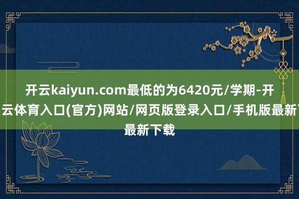 开云kaiyun.com最低的为6420元/学期-开yun云体育入口(官方)网站/网页版登录入口/手机版最新下载