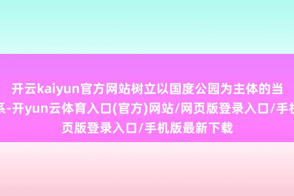开云kaiyun官方网站树立以国度公园为主体的当然保护地体系-开yun云体育入口(官方)网站/网页版登录入口/手机版最新下载