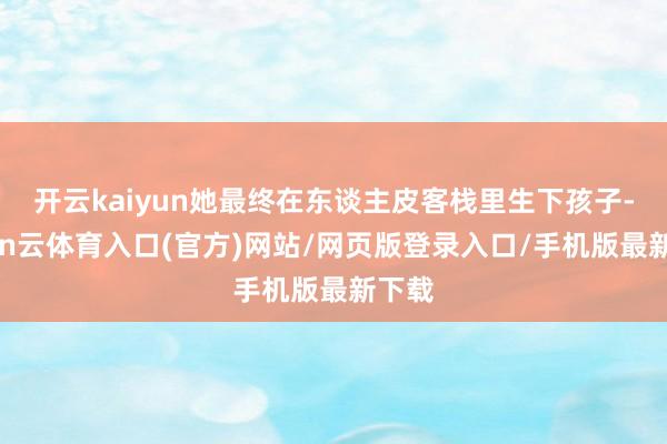开云kaiyun她最终在东谈主皮客栈里生下孩子-开yun云体育入口(官方)网站/网页版登录入口/手机版最新下载