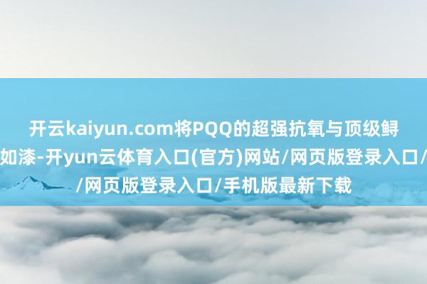 开云kaiyun.com将PQQ的超强抗氧与顶级鲟鱼子酱滋补如胶如漆-开yun云体育入口(官方)网站/网页版登录入口/手机版最新下载