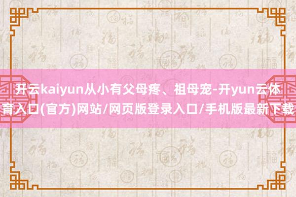 开云kaiyun从小有父母疼、祖母宠-开yun云体育入口(官方)网站/网页版登录入口/手机版最新下载