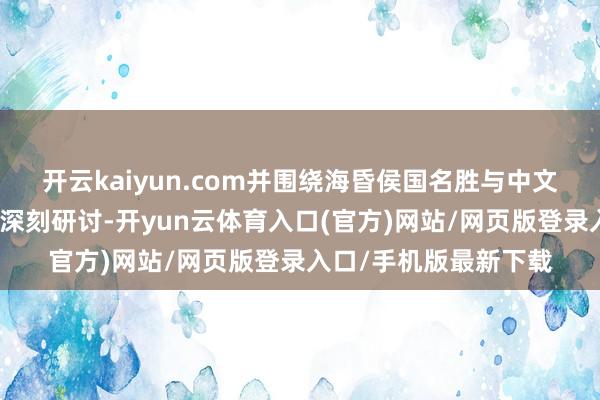 开云kaiyun.com并围绕海昏侯国名胜与中文化的中枢议题进行了深刻研讨-开yun云体育入口(官方)网站/网页版登录入口/手机版最新下载