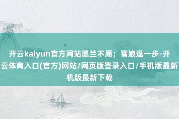 开云kaiyun官方网站墨兰不愿；雪娘退一步-开yun云体育入口(官方)网站/网页版登录入口/手机版最新下载