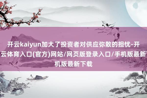 开云kaiyun加大了投资者对供应弥散的担忧-开yun云体育入口(官方)网站/网页版登录入口/手机版最新下载