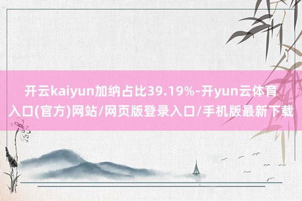 开云kaiyun加纳占比39.19%-开yun云体育入口(官方)网站/网页版登录入口/手机版最新下载
