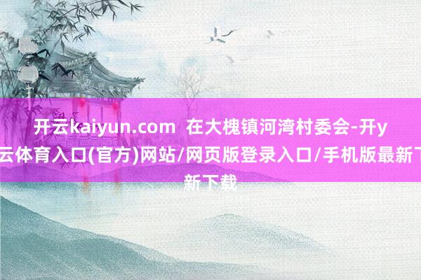 开云kaiyun.com  在大槐镇河湾村委会-开yun云体育入口(官方)网站/网页版登录入口/手机版最新下载