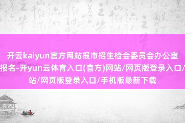 开云kaiyun官方网站报市招生检会委员会办公室审批甘心后方可报名-开yun云体育入口(官方)网站/网页版登录入口/手机版最新下载