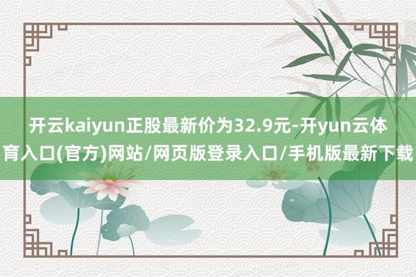 开云kaiyun正股最新价为32.9元-开yun云体育入口(官方)网站/网页版登录入口/手机版最新下载