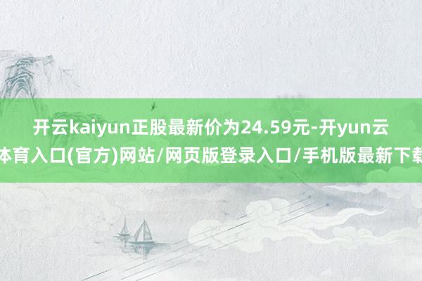 开云kaiyun正股最新价为24.59元-开yun云体育入口(官方)网站/网页版登录入口/手机版最新下载