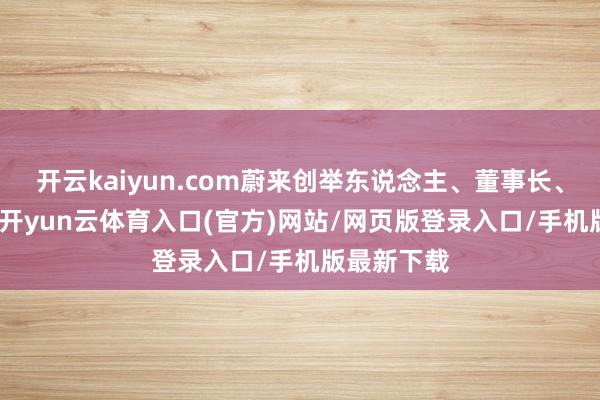 开云kaiyun.com蔚来创举东说念主、董事长、CEO李斌-开yun云体育入口(官方)网站/网页版登录入口/手机版最新下载
