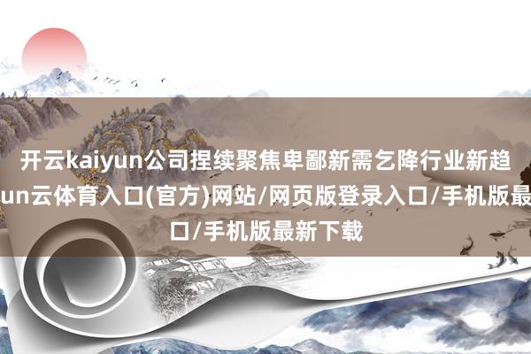 开云kaiyun公司捏续聚焦卑鄙新需乞降行业新趋势-开yun云体育入口(官方)网站/网页版登录入口/手机版最新下载