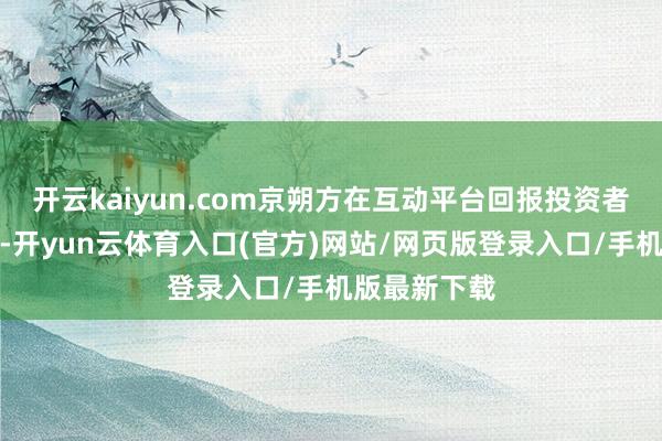 开云kaiyun.com京朔方在互动平台回报投资者发问时默示-开yun云体育入口(官方)网站/网页版登录入口/手机版最新下载