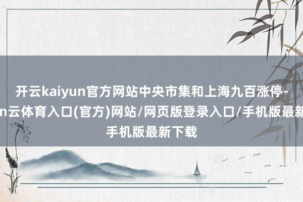 开云kaiyun官方网站中央市集和上海九百涨停-开yun云体育入口(官方)网站/网页版登录入口/手机版最新下载