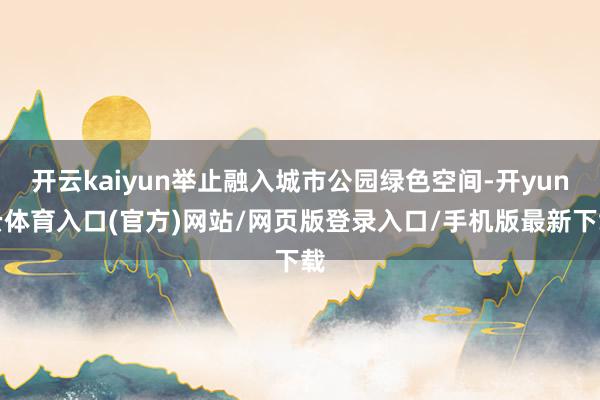 开云kaiyun举止融入城市公园绿色空间-开yun云体育入口(官方)网站/网页版登录入口/手机版最新下载