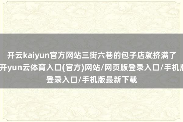 开云kaiyun官方网站三街六巷的包子店就挤满了东说念主-开yun云体育入口(官方)网站/网页版登录入口/手机版最新下载