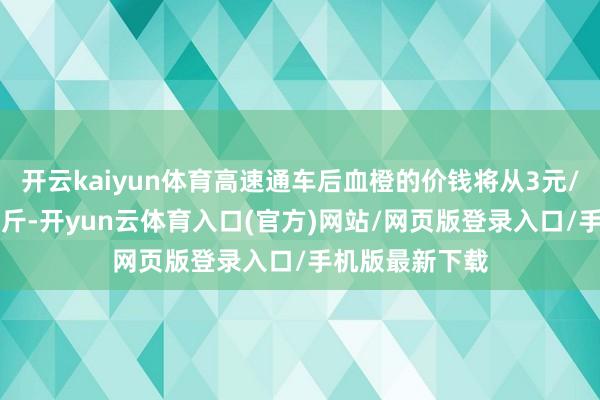 开云kaiyun体育高速通车后血橙的价钱将从3元/斤提高到5元/斤-开yun云体育入口(官方)网站/网页版登录入口/手机版最新下载