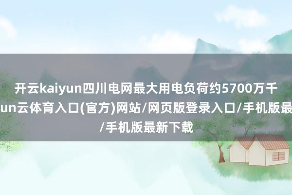 开云kaiyun四川电网最大用电负荷约5700万千瓦-开yun云体育入口(官方)网站/网页版登录入口/手机版最新下载