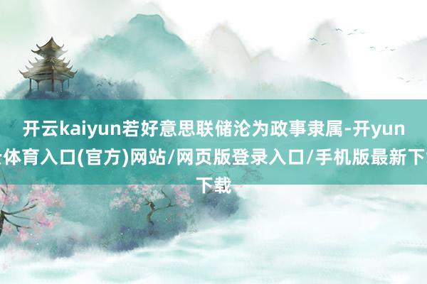 开云kaiyun若好意思联储沦为政事隶属-开yun云体育入口(官方)网站/网页版登录入口/手机版最新下载