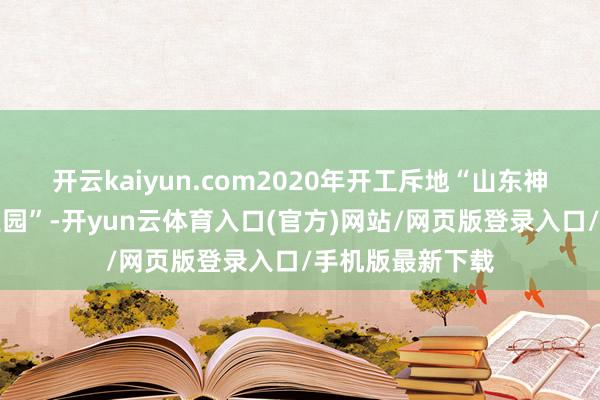 开云kaiyun.com2020年开工斥地“山东神奇医药健康产业园”-开yun云体育入口(官方)网站/网页版登录入口/手机版最新下载