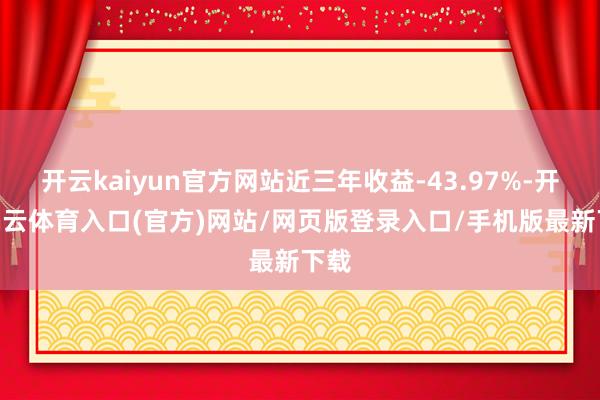 开云kaiyun官方网站近三年收益-43.97%-开yun云体育入口(官方)网站/网页版登录入口/手机版最新下载
