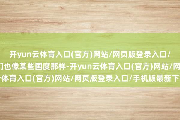 开yun云体育入口(官方)网站/网页版登录入口/手机版最新下载要是我们也像某些国度那样-开yun云体育入口(官方)网站/网页版登录入口/手机版最新下载