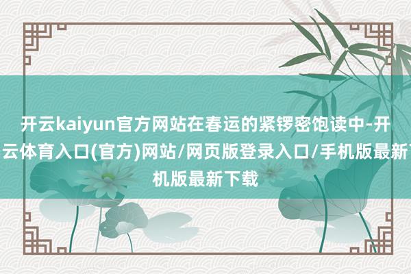 开云kaiyun官方网站在春运的紧锣密饱读中-开yun云体育入口(官方)网站/网页版登录入口/手机版最新下载